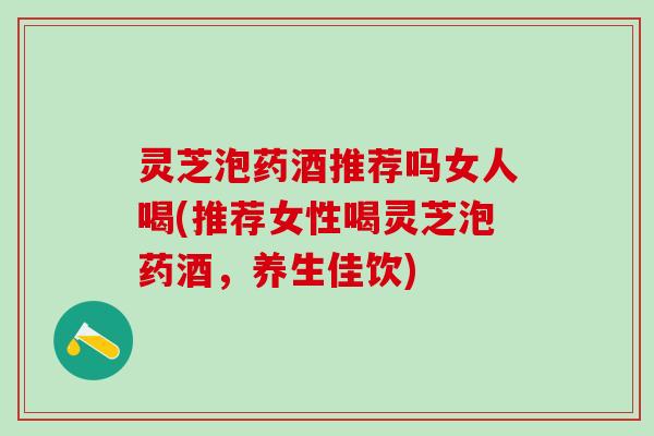 灵芝泡药酒推荐吗女人喝(推荐女性喝灵芝泡药酒，养生佳饮)