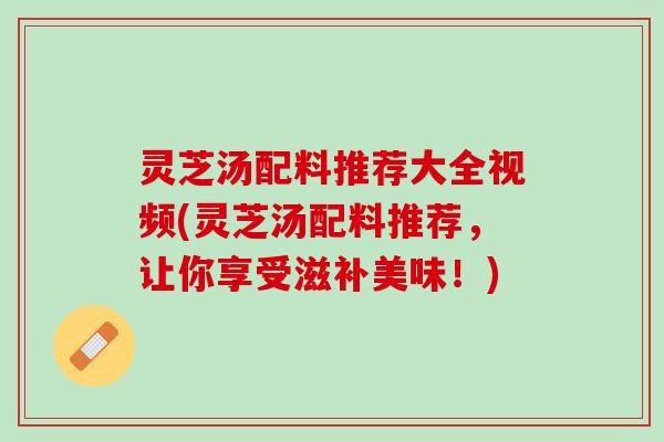 灵芝汤配料推荐大全视频(灵芝汤配料推荐，让你享受滋补美味！)