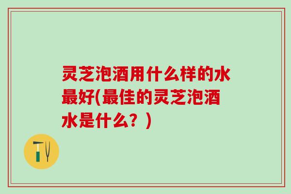 灵芝泡酒用什么样的水好(佳的灵芝泡酒水是什么?) 灵芝泡酒用什么样的水好(佳的灵芝泡酒水是什么?)