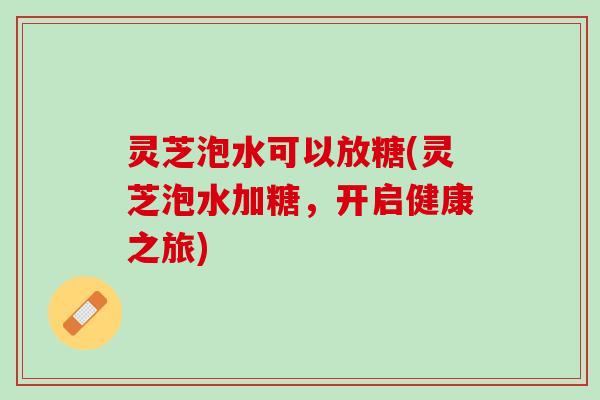 灵芝泡水可以放糖(灵芝泡水加糖,开启健康之旅) 灵芝泡水可以放糖(灵芝泡水加糖,开启健康之旅)