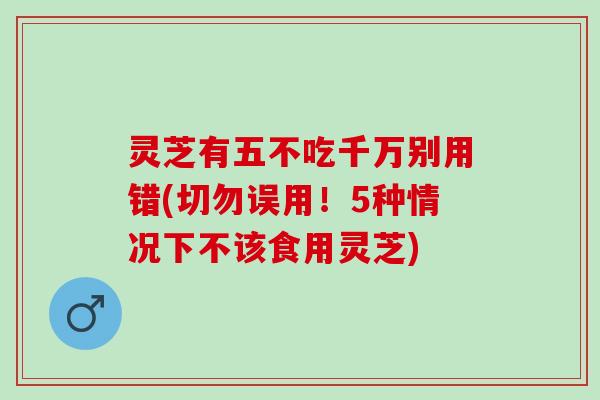 灵芝有五不吃千万别用错(切勿误用！5种情况下不该食用灵芝)