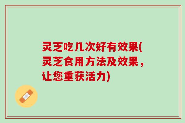灵芝吃几次好有效果(灵芝食用方法及效果，让您重获活力)