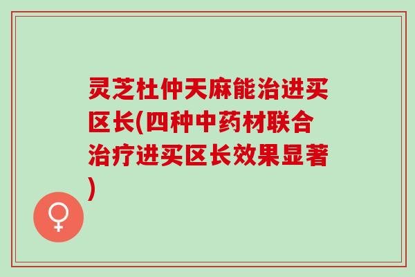 灵芝杜仲天麻能治进买区长(四种中药材联合治疗进买区长效果显著)