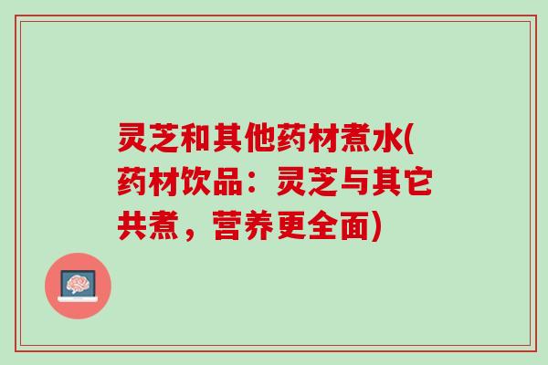 灵芝和其他药材煮水(药材饮品：灵芝与其它共煮，营养更全面)