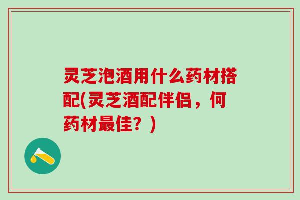 灵芝泡酒用什么药材搭配(灵芝酒配伴侣,何药材佳?) 灵芝泡酒用什么药材搭配(灵芝酒配伴侣,何药材佳?)