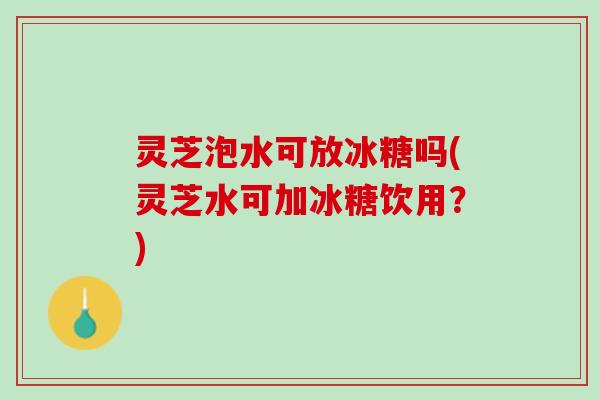 灵芝泡水可放冰糖吗(灵芝水可加冰糖饮用?) 灵芝泡水可放冰糖吗(灵芝水可加冰糖饮用?)