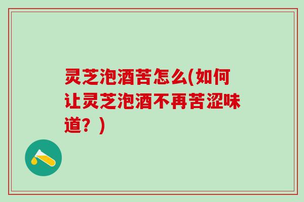 灵芝泡酒苦怎么(如何让灵芝泡酒不再苦涩味道?) 灵芝泡酒苦怎么(如何让灵芝泡酒不再苦涩味道?)