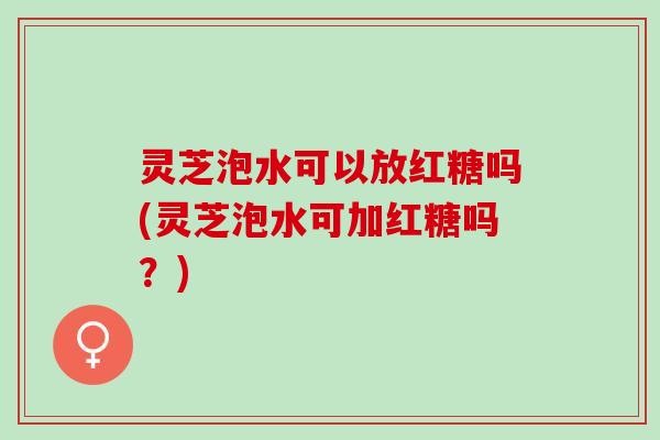 灵芝泡水可以放红糖吗(灵芝泡水可加红糖吗？)