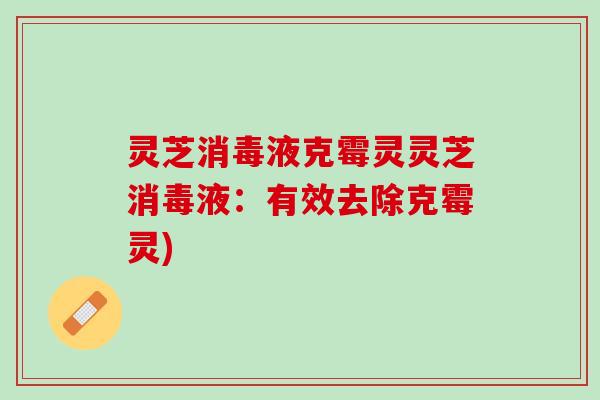 灵芝消毒液克霉灵灵芝消毒液：有效去除克霉灵)