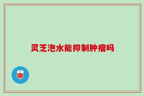 灵芝泡水能抑制吗