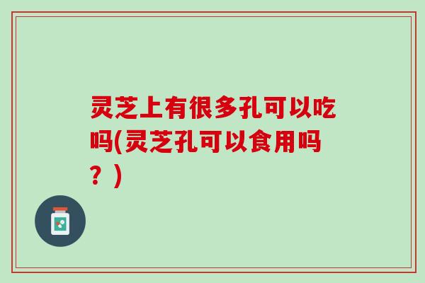 灵芝上有很多孔可以吃吗(灵芝孔可以食用吗?) 灵芝上有很多孔可以吃吗(灵芝孔可以食用吗?)