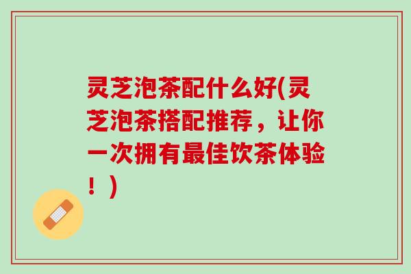 灵芝泡茶配什么好(灵芝泡茶搭配推荐，让你一次拥有最佳饮茶体验！)