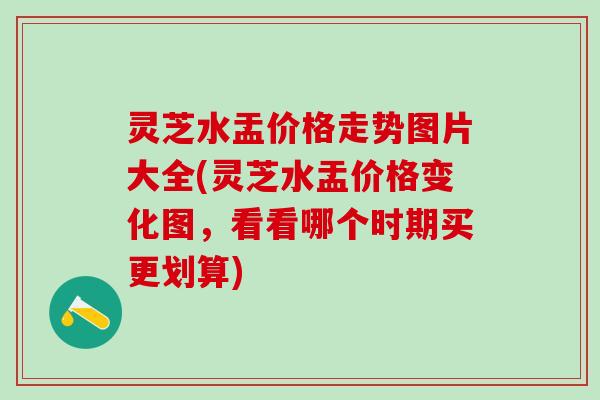 灵芝水盂价格走势图片大全(灵芝水盂价格变化图，看看哪个时期买更划算)