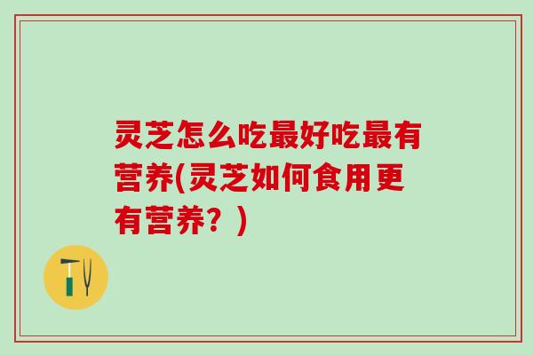 灵芝怎么吃最好吃最有营养(灵芝如何食用更有营养？)