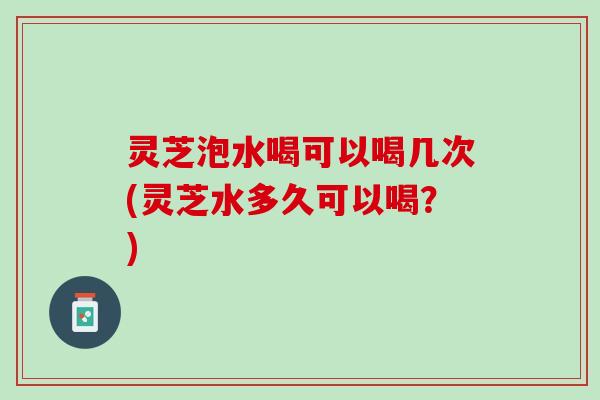 灵芝泡水喝可以喝几次(灵芝水多久可以喝?) 灵芝泡水喝可以喝几次(灵芝水多久可以喝?)