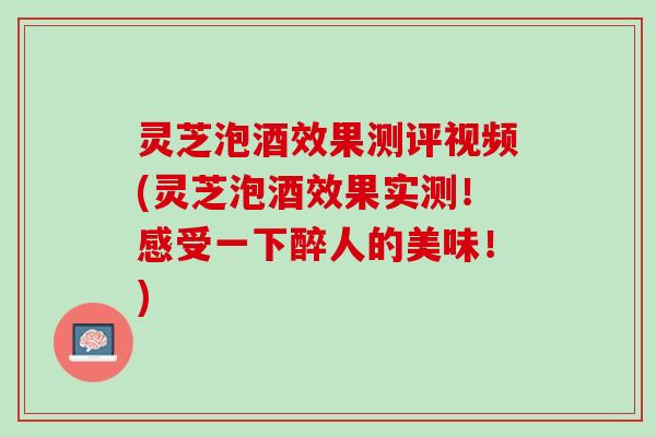灵芝泡酒效果测评视频(灵芝泡酒效果实测！感受一下醉人的美味！)
