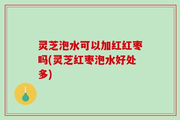 灵芝泡水可以加红红枣吗(灵芝红枣泡水好处多)