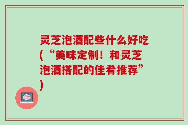 灵芝泡酒配些什么好吃(“美味定制！和灵芝泡酒搭配的佳肴推荐”)