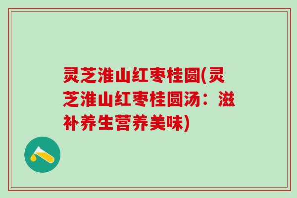 灵芝淮山红枣桂圆(灵芝淮山红枣桂圆汤：滋补养生营养美味)