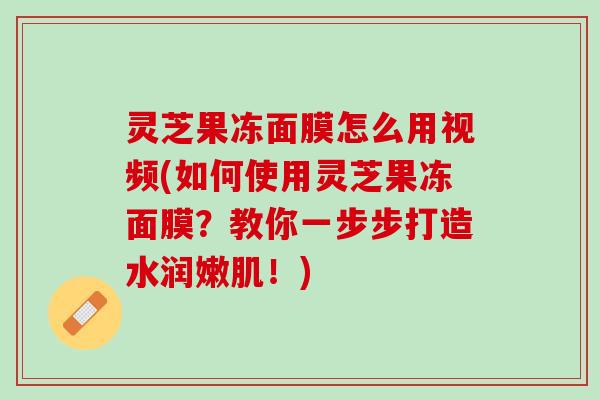 灵芝果冻面膜怎么用视频(如何使用灵芝果冻面膜？教你一步步打造水润嫩肌！)