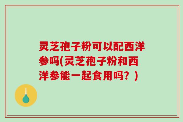 灵芝孢子粉可以配西洋参吗(灵芝孢子粉和西洋参能一起食用吗？)