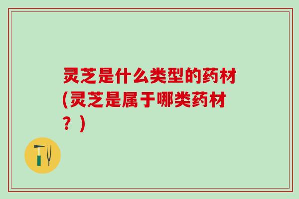 灵芝是什么类型的药材(灵芝是属于哪类药材？)