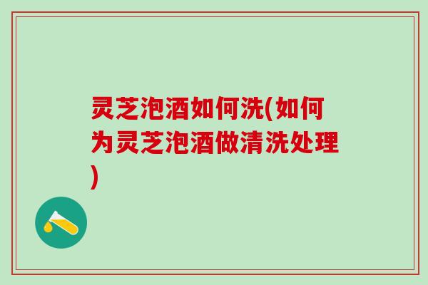 灵芝泡酒如何洗(如何为灵芝泡酒做清洗处理)