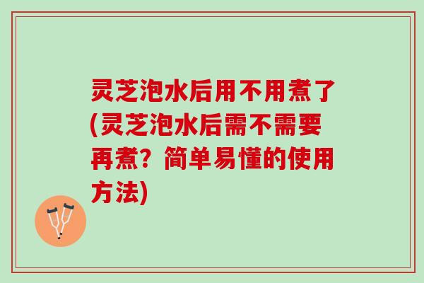 灵芝泡水后用不用煮了(灵芝泡水后需不需要再煮?简单易懂的使用方法) 灵芝泡水后用不用煮了(灵芝泡水后需不需要再煮?简单易懂的使用方法)