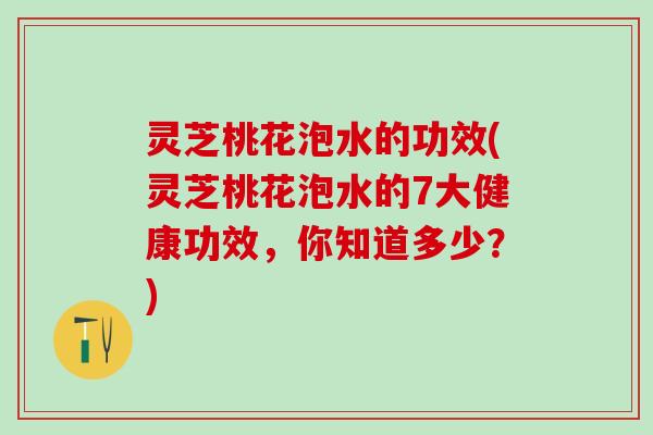 灵芝桃花泡水的功效(灵芝桃花泡水的7大健康功效，你知道多少？)