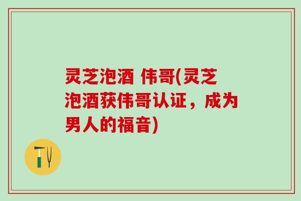 灵芝泡酒 伟哥(灵芝泡酒获伟哥认证，成为男人的福音)