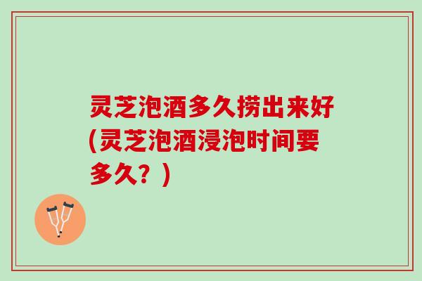 灵芝泡酒多久捞出来好(灵芝泡酒浸泡时间要多久?) 灵芝泡酒多久捞出来好(灵芝泡酒浸泡时间要多久?)