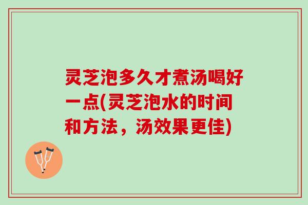 灵芝泡多久才煮汤喝好一点(灵芝泡水的时间和方法,汤效果更佳) 灵芝泡多久才煮汤喝好一点(灵芝泡水的时间和方法,汤效果更佳)