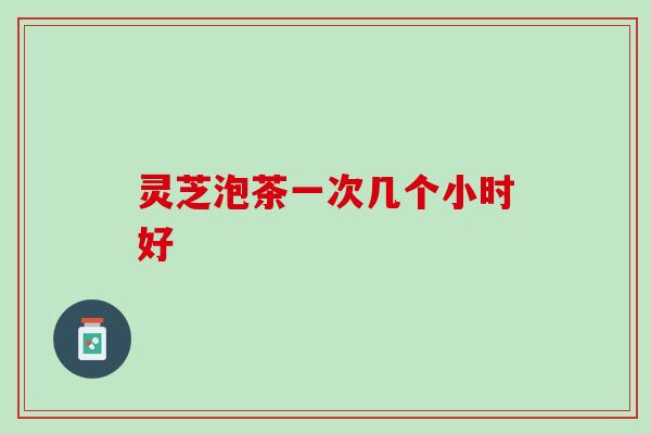 灵芝泡茶一次几个小时好