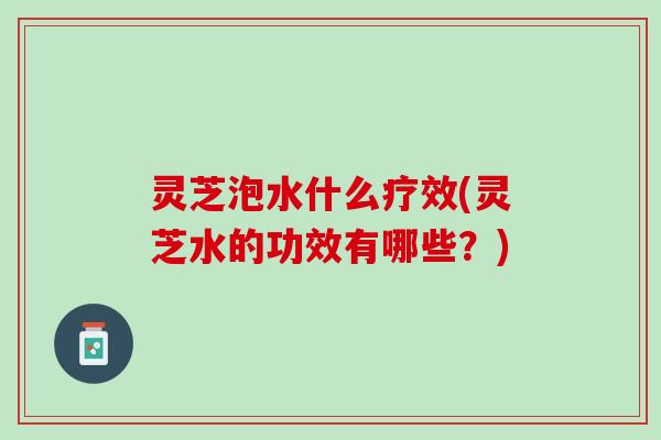 灵芝泡水什么疗效(灵芝水的功效有哪些？)