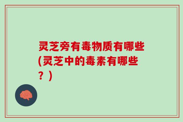 灵芝旁有毒物质有哪些(灵芝中的毒素有哪些？)