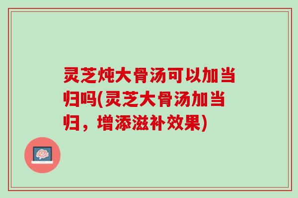 灵芝炖大骨汤可以加当归吗(灵芝大骨汤加当归，增添滋补效果)