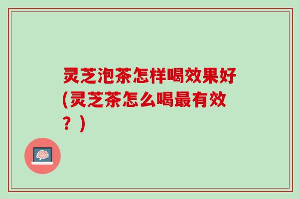 灵芝泡茶怎样喝效果好(灵芝茶怎么喝最有效？)