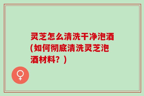 灵芝怎么清洗干净泡酒(如何彻底清洗灵芝泡酒材料?) 灵芝怎么清洗干净泡酒(如何彻底清洗灵芝泡酒材料?)