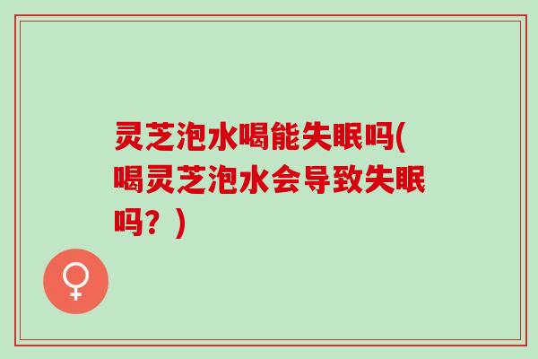 灵芝泡水喝能吗(喝灵芝泡水会导致吗？)