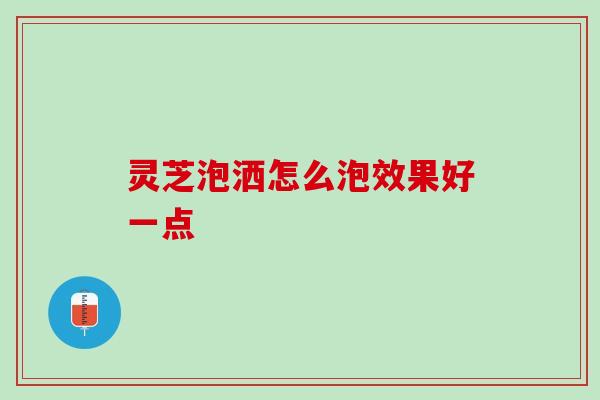灵芝泡洒怎么泡效果好一点 灵芝泡洒怎么泡效果好一点