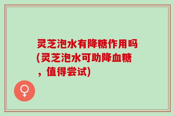 灵芝泡水有降糖作用吗(灵芝泡水可助降,值得尝试) 灵芝泡水有降糖作用吗(灵芝泡水可助降,值得尝试)