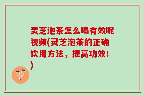 灵芝泡茶怎么喝有效呢视频(灵芝泡茶的正确饮用方法，提高功效！)
