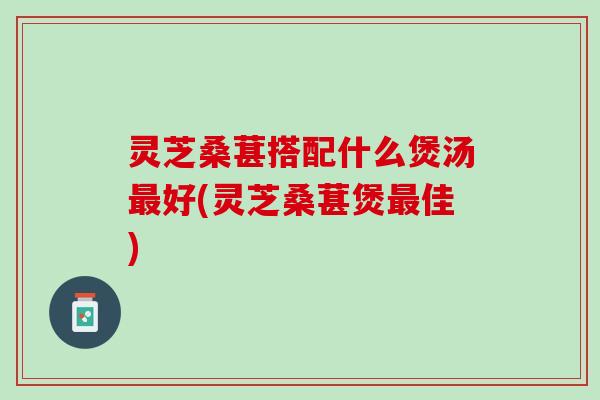 灵芝桑葚搭配什么煲汤最好(灵芝桑葚煲最佳)