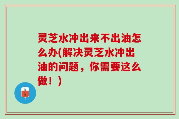 灵芝水冲出来不出油怎么办(解决灵芝水冲出油的问题，你需要这么做！)