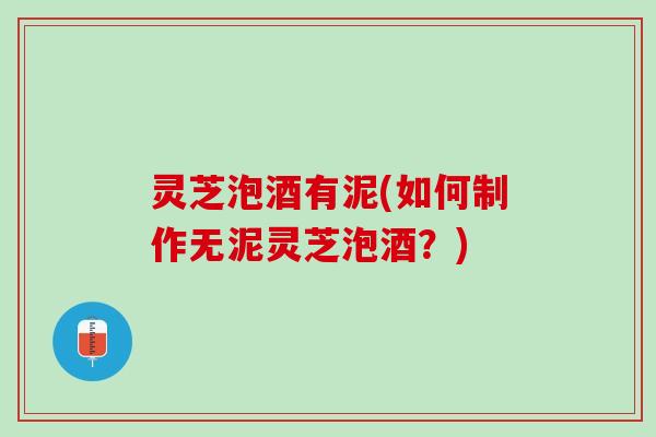 灵芝泡酒有泥(如何制作无泥灵芝泡酒?) 灵芝泡酒有泥(如何制作无泥灵芝泡酒?)