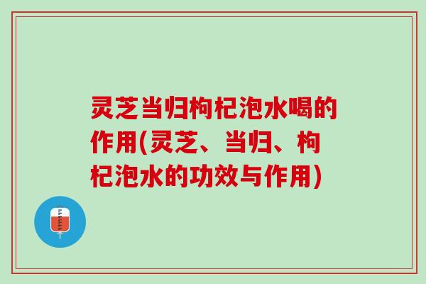 灵芝当归枸杞泡水喝的作用(灵芝、当归、枸杞泡水的功效与作用) 灵芝当归枸杞泡水喝的作用(灵芝、当归、枸杞泡水的功效与作用)