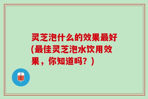 灵芝泡什么的效果最好(最佳灵芝泡水饮用效果，你知道吗？)