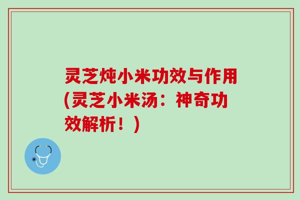 灵芝炖小米功效与作用(灵芝小米汤：神奇功效解析！)