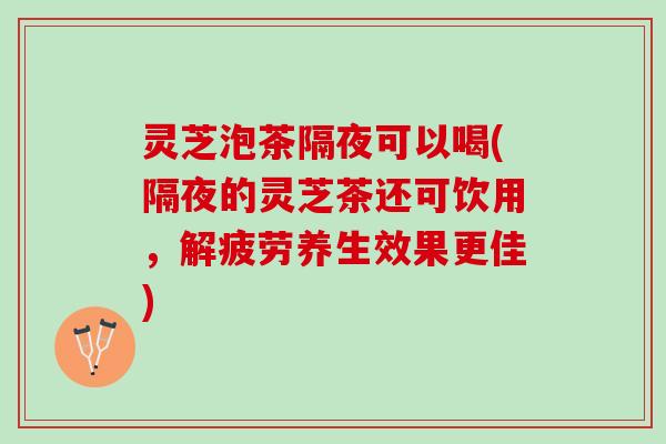 灵芝泡茶隔夜可以喝(隔夜的灵芝茶还可饮用，解疲劳养生效果更佳)