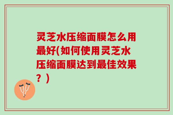 灵芝水压缩面膜怎么用好(如何使用灵芝水压缩面膜达到佳效果?) 灵芝水压缩面膜怎么用好(如何使用灵芝水压缩面膜达到佳效果?)